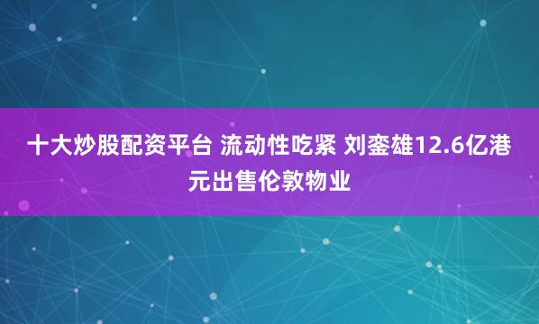 十大炒股配资平台 流动性吃紧 刘銮雄12.6亿港元出售伦敦物业
