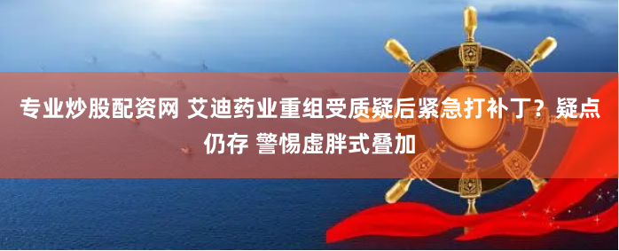 专业炒股配资网 艾迪药业重组受质疑后紧急打补丁？疑点仍存 警惕虚胖式叠加