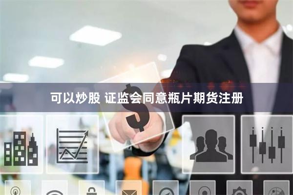 可以炒股 证监会同意瓶片期货注册