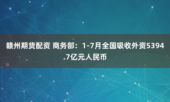 赣州期货配资 商务部：1-7月全国吸收外资5394.7亿元人民币