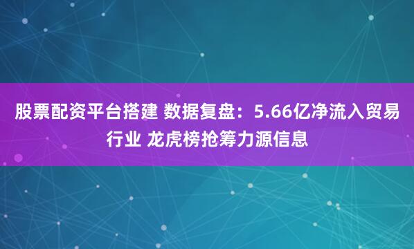 股票配资平台搭建 数据复盘：5.66亿净流入贸易行业 龙虎榜抢筹力源信息