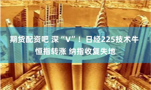 期货配资吧 深“V”！日经225技术牛 恒指转涨 纳指收复失地