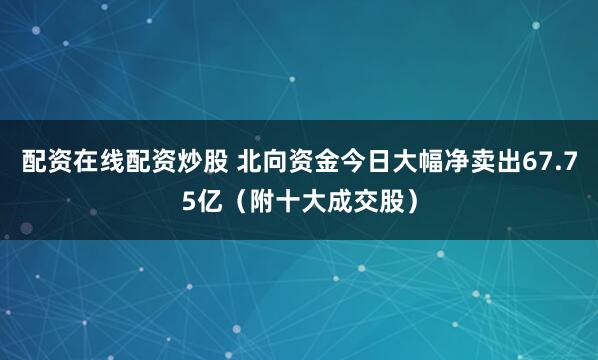 配资在线配资炒股 北向资金今日大幅净卖出67.75亿（附十大成交股）