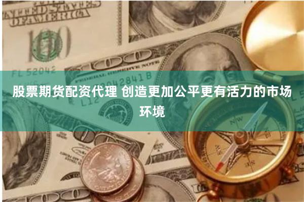 股票期货配资代理 创造更加公平更有活力的市场环境