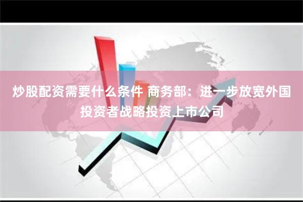 炒股配资需要什么条件 商务部：进一步放宽外国投资者战略投资上市公司