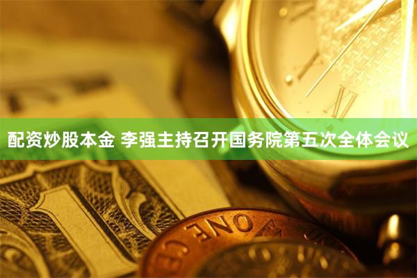 配资炒股本金 李强主持召开国务院第五次全体会议