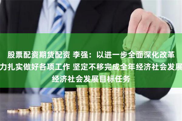 股票配资期货配资 李强：以进一步全面深化改革为强大动力扎实做好各项工作 坚定不移完成全年经济社会发展目标任务
