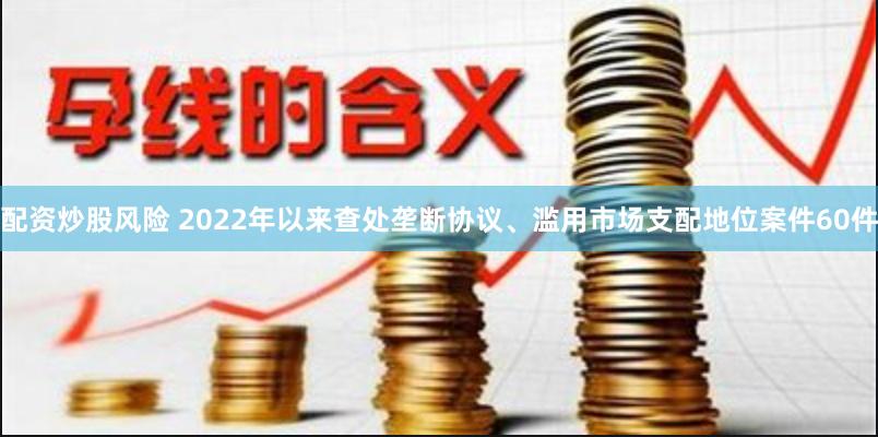 配资炒股风险 2022年以来查处垄断协议、滥用市场支配地位案件60件