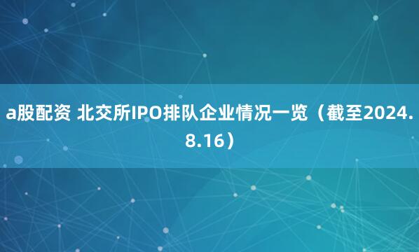 a股配资 北交所IPO排队企业情况一览（截至2024.8.16）