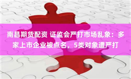 南昌期货配资 证监会严打市场乱象：多家上市企业被点名，5类对象遭严打