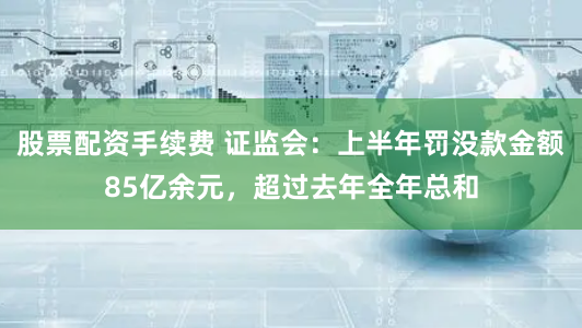 股票配资手续费 证监会：上半年罚没款金额85亿余元，超过去年全年总和