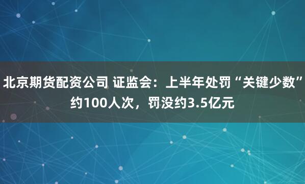 北京期货配资公司 证监会：上半年处罚“关键少数”约100人次，罚没约3.5亿元