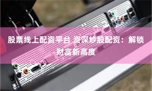 股票线上配资平台 资深炒股配资：解锁财富新高度