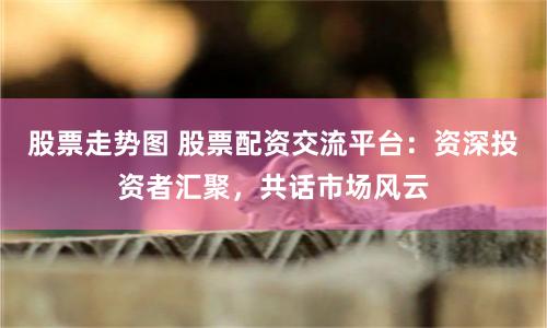 股票走势图 股票配资交流平台：资深投资者汇聚，共话市场风云