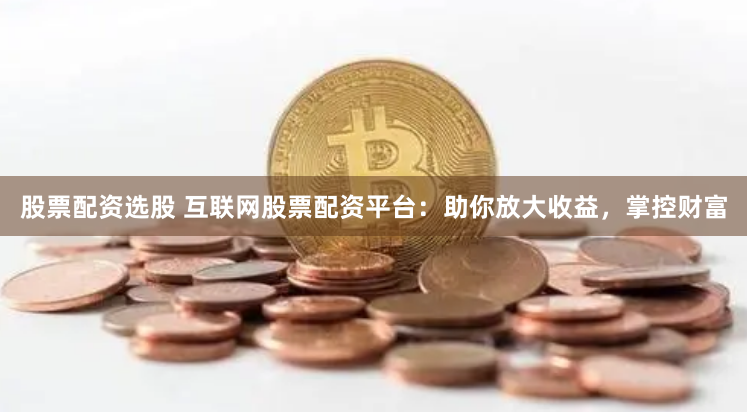 股票配资选股 互联网股票配资平台：助你放大收益，掌控财富