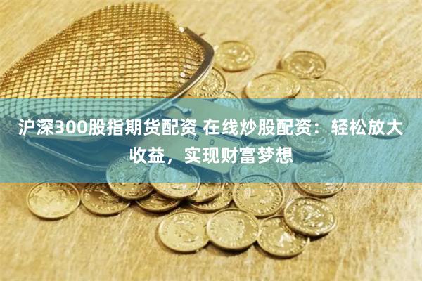 沪深300股指期货配资 在线炒股配资：轻松放大收益，实现财富梦想