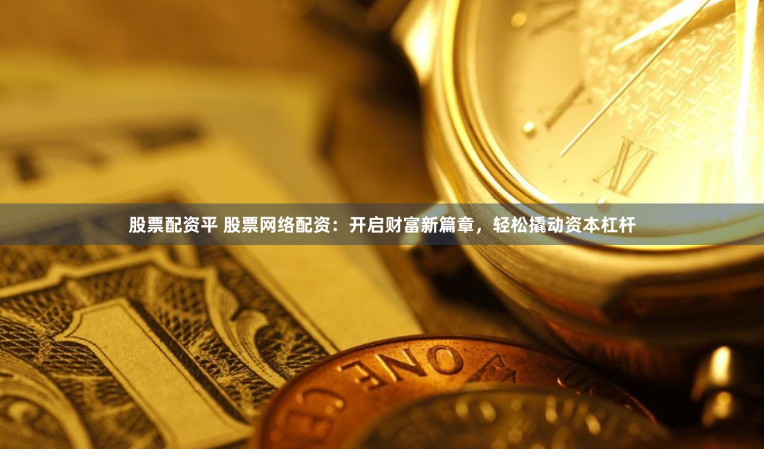 股票配资平 股票网络配资：开启财富新篇章，轻松撬动资本杠杆