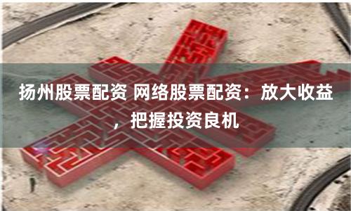 扬州股票配资 网络股票配资：放大收益，把握投资良机