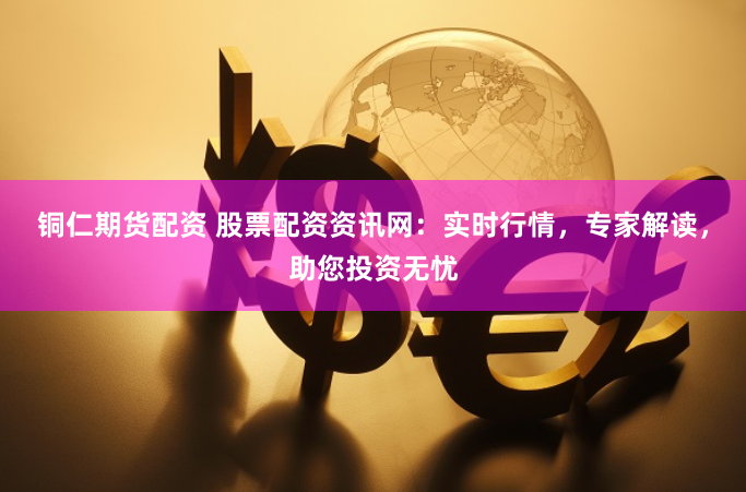 铜仁期货配资 股票配资资讯网：实时行情，专家解读，助您投资无忧