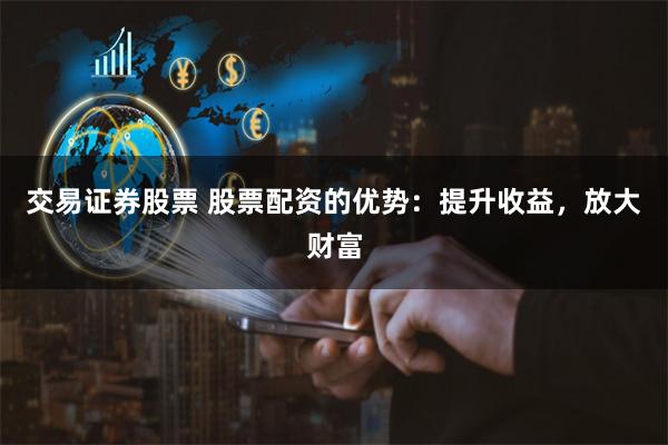交易证券股票 股票配资的优势：提升收益，放大财富