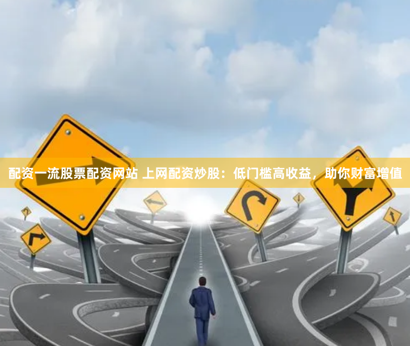 配资一流股票配资网站 上网配资炒股：低门槛高收益，助你财富增值