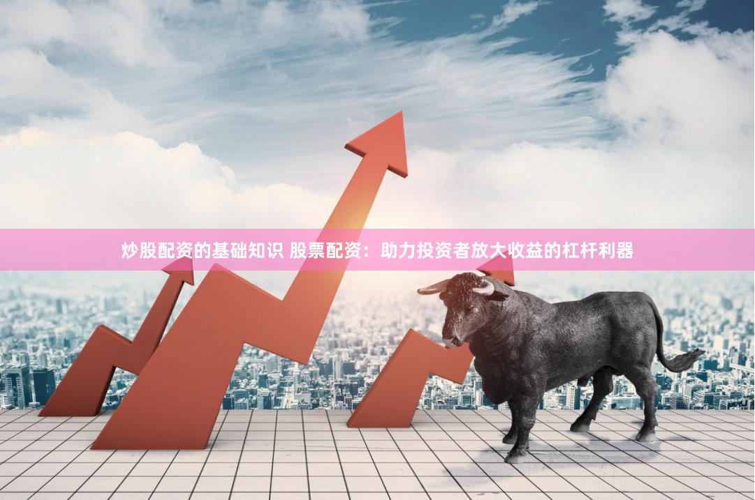 炒股配资的基础知识 股票配资：助力投资者放大收益的杠杆利器