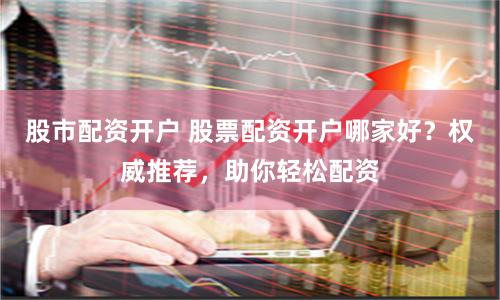 股市配资开户 股票配资开户哪家好？权威推荐，助你轻松配资