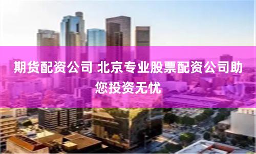 期货配资公司 北京专业股票配资公司助您投资无忧