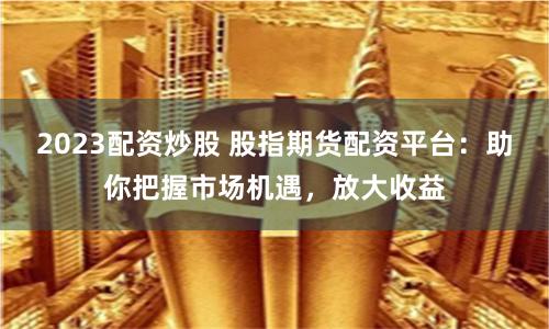 2023配资炒股 股指期货配资平台：助你把握市场机遇，放大收益