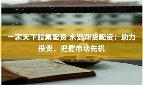 一家天下股票配资 永安期货配资：助力投资，把握市场先机