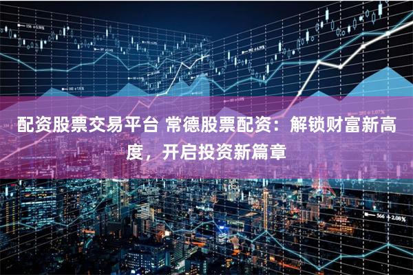 配资股票交易平台 常德股票配资：解锁财富新高度，开启投资新篇章