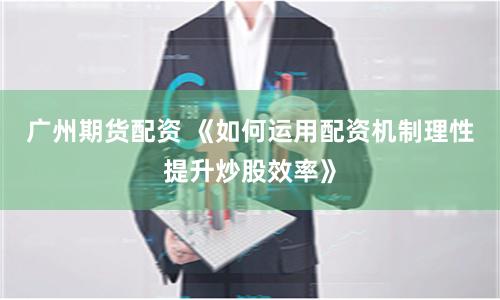 广州期货配资 《如何运用配资机制理性提升炒股效率》